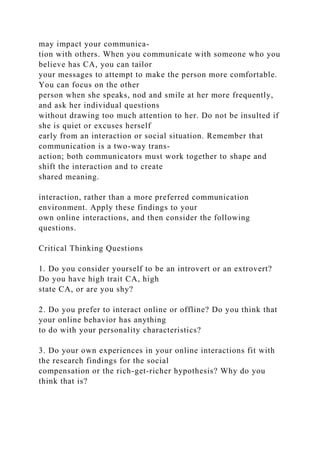 may impact your communica-
tion with others. When you communicate with someone who you
believe has CA, you can tailor
your messages to attempt to make the person more comfortable.
You can focus on the other
person when she speaks, nod and smile at her more frequently,
and ask her individual questions
without drawing too much attention to her. Do not be insulted if
she is quiet or excuses herself
early from an interaction or social situation. Remember that
communication is a two-way trans-
action; both communicators must work together to shape and
shift the interaction and to create
shared meaning.
interaction, rather than a more preferred communication
environment. Apply these findings to your
own online interactions, and then consider the following
questions.
Critical Thinking Questions
1. Do you consider yourself to be an introvert or an extrovert?
Do you have high trait CA, high
state CA, or are you shy?
2. Do you prefer to interact online or offline? Do you think that
your online behavior has anything
to do with your personality characteristics?
3. Do your own experiences in your online interactions fit with
the research findings for the social
compensation or the rich-get-richer hypothesis? Why do you
think that is?
 