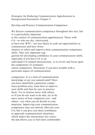 Strategies for Reducing Communication Apprehension in
Interpersonal Encounters Chapter 5
Develop and Practice Communication Competence
We discuss communication competence throughout this text, but
it is particularly important
in the context of communication apprehension. Those with
CA—or who are shy, introverted,
or have low WTC—are less likely to seek out opportunities to
communicate and have fewer
chances to refine and improve their communication competence
skills. Thus one important sug-
gestion for developing confidence in your communication skills,
especially if you have CA or an
individual CA-related characteristic, is to revisit and focus upon
the components of communi-
cation competence. Determine if you have trouble with a
particular aspect of communication
competence: Is it a lack of communication
knowledge or are you unmotivated? Once
you have identified a particular compe-
tence problem area, learn how to improve
your skills and then be sure to practice
them. Try to interact more with others,
or if you do not want to do that, try to be
more aware of how competent you—and
others—are when you do decide to com-
municate. Improving your communication
competence may not entirely alleviate your
CA, but it can give you more confidence
to approach communication situations,
which makes the interactions less stress-
ful and allows you to feel more comfortable
 