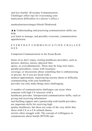 and less fearful. (Everyday Communication
Challenges offers tips for overcoming com-
munication difficulties in a doctor’s office.)
monkeybusinessimages/iStock/Thinkstock
▲▲ Understanding and practicing communication skills can
help
you learn to manage, and possibly overcome, communication
apprehension.
E V E R Y D A Y C O M M U N I C A T I O N C H A L L E N
G E S
Competent Communication in the Exam Room
Some of us don’t enjoy visiting healthcare providers, such as
doctors, dentists, nurses, physical ther-
apists, or even pharmacists. There may be long wait times,
painful procedures, issues with insurance
coverage, or discussions about something that is embarrassing
or private. So if you are faced with a
medical appointment, experiencing anxiety about or difficulty
communicating with your healthcare
provider can only make things more challenging.
A number of communication challenges can occur when
someone with high CA interacts with a
healthcare provider. Interpersonal communication skills, such as
giving and receiving information
and building rapport and a partnership with health providers,
are important skills for receiving high
quality healthcare, but these are some of the very skills that
those with CA or a CA-related charac-
teristic often struggle with. The concept of willingness to
communicate about health (WTCH) spe-
 