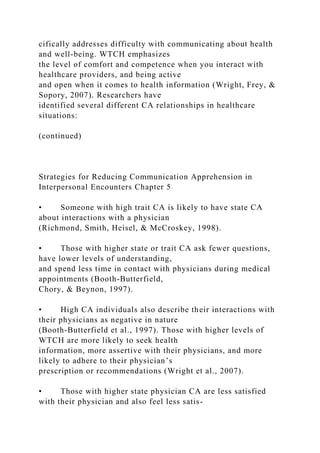 cifically addresses difficulty with communicating about health
and well-being. WTCH emphasizes
the level of comfort and competence when you interact with
healthcare providers, and being active
and open when it comes to health information (Wright, Frey, &
Sopory, 2007). Researchers have
identified several different CA relationships in healthcare
situations:
(continued)
Strategies for Reducing Communication Apprehension in
Interpersonal Encounters Chapter 5
• Someone with high trait CA is likely to have state CA
about interactions with a physician
(Richmond, Smith, Heisel, & McCroskey, 1998).
• Those with higher state or trait CA ask fewer questions,
have lower levels of understanding,
and spend less time in contact with physicians during medical
appointments (Booth-Butterfield,
Chory, & Beynon, 1997).
• High CA individuals also describe their interactions with
their physicians as negative in nature
(Booth-Butterfield et al., 1997). Those with higher levels of
WTCH are more likely to seek health
information, more assertive with their physicians, and more
likely to adhere to their physician’s
prescription or recommendations (Wright et al., 2007).
• Those with higher state physician CA are less satisfied
with their physician and also feel less satis-
 