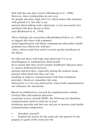 fied with the care they receive (Richmond et al., 1998).
However, these relationships do not exist
for people who have high trait CA, which means that someone
with general CA, but who is not
anxious about talking with a physician, is not necessarily less
satisfied with their doctor or their
care (Richmond et al., 1998).
These findings led researchers (Booth-Butterfield et al., 1997)
to suggest that those with communi-
cation apprehension will likely communicate about their health
problems less effectively with pro-
viders, which could then result in lower quality healthcare in
the future.
So what can those with high state physician CA or an
unwillingness to communicate about health
do to ensure that they receive proper healthcare? Because there
is a power differential between
patients and providers, especially during the medical exam,
patients often think that they can’t do
anything to improve communication with their healthcare
providers. However, remember that com-
munication is a two-way transaction, where both communicators
can influence the interaction.
Based on collaborative research by communication scholar
Carolyn Shue and medical education
researcher Louise Arnold (2009), the following list identifies
communication skills to look for in your
healthcare provider and that you can use to increase your health
communication competence:
• Introduce yourself.
• Explain the reason for the exam (for the patient) or the
purpose or goals of the exam (for the
 