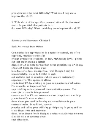 providers have the most difficulty? What could they do to
improve that skill?
3. With which of the specific communication skills discussed
above do you think that patients have
the most difficulty? What could they do to improve that skill?
Summary and Resources Chapter 5
Seek Assistance from Others
Communication apprehension is a perfectly normal, and often
expected, reaction to stressful
or high-pressure interactions. In fact, McCroskey (1977) points
out that experiencing a certain
degree of CA is more normal than never experiencing CA in any
situation! There are many ways
to reduce or at least manage CA. First, though it may be
uncomfortable, it can be helpful to seek
out and take part in situations where you are particularly
apprehensive. This approach allows
you to treat CA by working on your communication behaviors.
For example, an important first
step is taking an interpersonal communication course. The
concepts covered in interpersonal
courses, such as CA and communication competence, can help
you to identify areas or situa-
tions where you need to develop more confidence in your
communication. In addition, you can
practice and refine your skills by participating in group and in-
class discussions and presenta-
tions. Your discomfort is likely to decrease as you become more
familiar with or educated about
such situations.
 