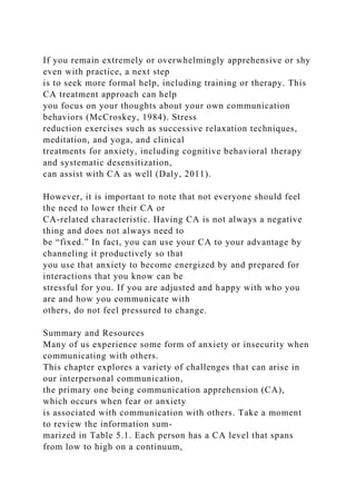 If you remain extremely or overwhelmingly apprehensive or shy
even with practice, a next step
is to seek more formal help, including training or therapy. This
CA treatment approach can help
you focus on your thoughts about your own communication
behaviors (McCroskey, 1984). Stress
reduction exercises such as successive relaxation techniques,
meditation, and yoga, and clinical
treatments for anxiety, including cognitive behavioral therapy
and systematic desensitization,
can assist with CA as well (Daly, 2011).
However, it is important to note that not everyone should feel
the need to lower their CA or
CA-related characteristic. Having CA is not always a negative
thing and does not always need to
be “fixed.” In fact, you can use your CA to your advantage by
channeling it productively so that
you use that anxiety to become energized by and prepared for
interactions that you know can be
stressful for you. If you are adjusted and happy with who you
are and how you communicate with
others, do not feel pressured to change.
Summary and Resources
Many of us experience some form of anxiety or insecurity when
communicating with others.
This chapter explores a variety of challenges that can arise in
our interpersonal communication,
the primary one being communication apprehension (CA),
which occurs when fear or anxiety
is associated with communication with others. Take a moment
to review the information sum-
marized in Table 5.1. Each person has a CA level that spans
from low to high on a continuum,
 