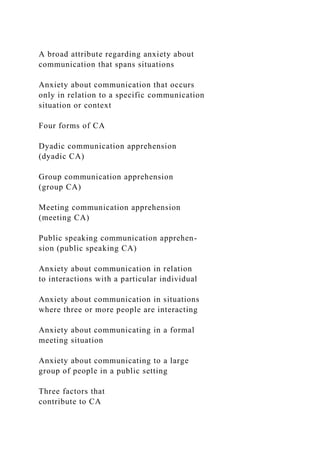 A broad attribute regarding anxiety about
communication that spans situations
Anxiety about communication that occurs
only in relation to a specific communication
situation or context
Four forms of CA
Dyadic communication apprehension
(dyadic CA)
Group communication apprehension
(group CA)
Meeting communication apprehension
(meeting CA)
Public speaking communication apprehen-
sion (public speaking CA)
Anxiety about communication in relation
to interactions with a particular individual
Anxiety about communication in situations
where three or more people are interacting
Anxiety about communicating in a formal
meeting situation
Anxiety about communicating to a large
group of people in a public setting
Three factors that
contribute to CA
 