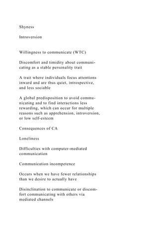 Shyness
Introversion
Willingness to communicate (WTC)
Discomfort and timidity about communi-
cating as a stable personality trait
A trait where individuals focus attentions
inward and are thus quiet, introspective,
and less sociable
A global predisposition to avoid commu-
nicating and to find interactions less
rewarding, which can occur for multiple
reasons such as apprehension, introversion,
or low self-esteem
Consequences of CA
Loneliness
Difficulties with computer-mediated
communication
Communication incompetence
Occurs when we have fewer relationships
than we desire to actually have
Disinclination to communicate or discom-
fort communicating with others via
mediated channels
 