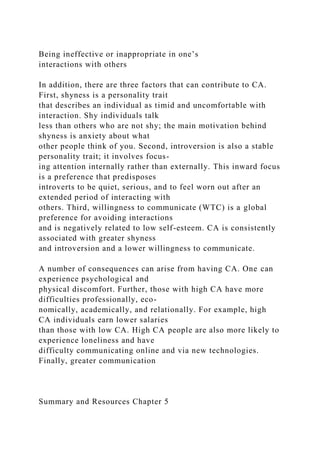 Being ineffective or inappropriate in one’s
interactions with others
In addition, there are three factors that can contribute to CA.
First, shyness is a personality trait
that describes an individual as timid and uncomfortable with
interaction. Shy individuals talk
less than others who are not shy; the main motivation behind
shyness is anxiety about what
other people think of you. Second, introversion is also a stable
personality trait; it involves focus-
ing attention internally rather than externally. This inward focus
is a preference that predisposes
introverts to be quiet, serious, and to feel worn out after an
extended period of interacting with
others. Third, willingness to communicate (WTC) is a global
preference for avoiding interactions
and is negatively related to low self-esteem. CA is consistently
associated with greater shyness
and introversion and a lower willingness to communicate.
A number of consequences can arise from having CA. One can
experience psychological and
physical discomfort. Further, those with high CA have more
difficulties professionally, eco-
nomically, academically, and relationally. For example, high
CA individuals earn lower salaries
than those with low CA. High CA people are also more likely to
experience loneliness and have
difficulty communicating online and via new technologies.
Finally, greater communication
Summary and Resources Chapter 5
 