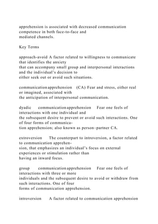 apprehension is associated with decreased communication
competence in both face-to-face and
mediated channels.
Key Terms
approach-avoid A factor related to willingness to communicate
that identifies the anxiety
that can accompany small group and interpersonal interactions
and the individual’s decision to
either seek out or avoid such situations.
communication apprehension (CA) Fear and stress, either real
or imagined, associated with
the anticipation of interpersonal communication.
dyadic communication apprehension Fear one feels of
interactions with one individual and
the subsequent desire to prevent or avoid such interactions. One
of four forms of communica-
tion apprehension; also known as person–partner CA.
extroversion The counterpart to introversion, a factor related
to communication apprehen-
sion, that emphasizes an individual’s focus on external
experiences or stimulation rather than
having an inward focus.
group communication apprehension Fear one feels of
interactions with three or more
individuals and the subsequent desire to avoid or withdraw from
such interactions. One of four
forms of communication apprehension.
introversion A factor related to communication apprehension
 