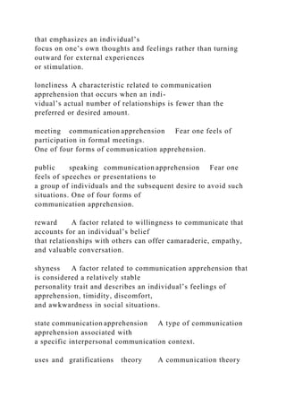 that emphasizes an individual’s
focus on one’s own thoughts and feelings rather than turning
outward for external experiences
or stimulation.
loneliness A characteristic related to communication
apprehension that occurs when an indi-
vidual’s actual number of relationships is fewer than the
preferred or desired amount.
meeting communication apprehension Fear one feels of
participation in formal meetings.
One of four forms of communication apprehension.
public speaking communication apprehension Fear one
feels of speeches or presentations to
a group of individuals and the subsequent desire to avoid such
situations. One of four forms of
communication apprehension.
reward A factor related to willingness to communicate that
accounts for an individual’s belief
that relationships with others can offer camaraderie, empathy,
and valuable conversation.
shyness A factor related to communication apprehension that
is considered a relatively stable
personality trait and describes an individual’s feelings of
apprehension, timidity, discomfort,
and awkwardness in social situations.
state communication apprehension A type of communication
apprehension associated with
a specific interpersonal communication context.
uses and gratifications theory A communication theory
 