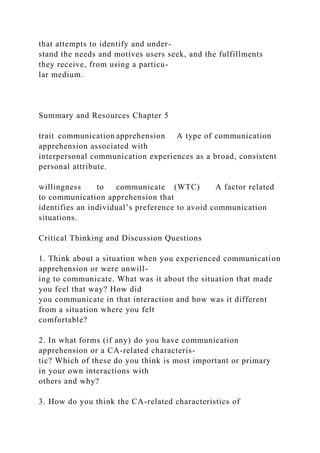 that attempts to identify and under-
stand the needs and motives users seek, and the fulfillments
they receive, from using a particu-
lar medium.
Summary and Resources Chapter 5
trait communication apprehension A type of communication
apprehension associated with
interpersonal communication experiences as a broad, consistent
personal attribute.
willingness to communicate (WTC) A factor related
to communication apprehension that
identifies an individual’s preference to avoid communication
situations.
Critical Thinking and Discussion Questions
1. Think about a situation when you experienced communication
apprehension or were unwill-
ing to communicate. What was it about the situation that made
you feel that way? How did
you communicate in that interaction and how was it different
from a situation where you felt
comfortable?
2. In what forms (if any) do you have communication
apprehension or a CA-related characteris-
tic? Which of these do you think is most important or primary
in your own interactions with
others and why?
3. How do you think the CA-related characteristics of
 