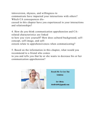 introversion, shyness, and willingness to
communicate have impacted your interactions with others?
Which CA consequences dis-
cussed in this chapter have you experienced in your interactions
and relationships?
4. How do you think communication apprehension and CA-
related characteristics are linked
to how you view yourself? How does cultural background, self-
concept, self-image, and self-
esteem relate to apprehensiveness when communicating?
5. Based on the information in this chapter, what would you
recommend to a friend who comes
to you and tells you that he or she wants to decrease his or her
communication apprehension?
 