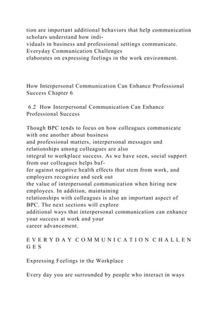 tion are important additional behaviors that help communication
scholars understand how indi-
viduals in business and professional settings communicate.
Everyday Communication Challenges
elaborates on expressing feelings in the work environment.
How Interpersonal Communication Can Enhance Professional
Success Chapter 6
6.2 How Interpersonal Communication Can Enhance
Professional Success
Though BPC tends to focus on how colleagues communicate
with one another about business
and professional matters, interpersonal messages and
relationships among colleagues are also
integral to workplace success. As we have seen, social support
from our colleagues helps buf-
fer against negative health effects that stem from work, and
employers recognize and seek out
the value of interpersonal communication when hiring new
employees. In addition, maintaining
relationships with colleagues is also an important aspect of
BPC. The next sections will explore
additional ways that interpersonal communication can enhance
your success at work and your
career advancement.
E V E R Y D A Y C O M M U N I C A T I O N C H A L L E N
G E S
Expressing Feelings in the Workplace
Every day you are surrounded by people who interact in ways
 