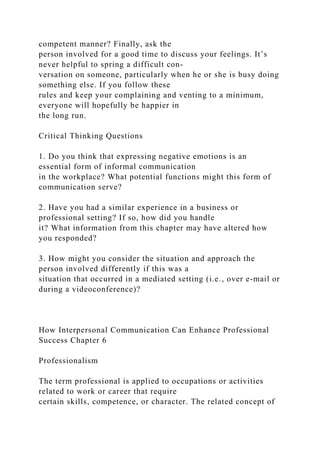 competent manner? Finally, ask the
person involved for a good time to discuss your feelings. It’s
never helpful to spring a difficult con-
versation on someone, particularly when he or she is busy doing
something else. If you follow these
rules and keep your complaining and venting to a minimum,
everyone will hopefully be happier in
the long run.
Critical Thinking Questions
1. Do you think that expressing negative emotions is an
essential form of informal communication
in the workplace? What potential functions might this form of
communication serve?
2. Have you had a similar experience in a business or
professional setting? If so, how did you handle
it? What information from this chapter may have altered how
you responded?
3. How might you consider the situation and approach the
person involved differently if this was a
situation that occurred in a mediated setting (i.e., over e-mail or
during a videoconference)?
How Interpersonal Communication Can Enhance Professional
Success Chapter 6
Professionalism
The term professional is applied to occupations or activities
related to work or career that require
certain skills, competence, or character. The related concept of
 