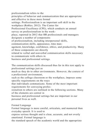 professionalism refers to the
principles of behavior and communication that are appropriate
and effective in these more formal
settings. Professionalism is an important soft skill in the
workplace (Robles, 2012). The Center for
Professional Excellence (CPE), which conducts an annual
survey on professionalism in the work-
place, reported in 2012 that HR professionals and managers
designate a number of components
of professionalism, including interpersonal skills,
communication skills, appearance, time man-
agement, knowledge, confidence, ethics, and productivity. Many
of these components are directly
related to verbal and nonverbal communication skills necessary
to communicate with others in
business and professional settings.
The communication skills discussed thus far in this text apply to
professional settings just as
much as they do to other environments. However, the context of
a professional environment,
such as the college classroom or the workplace, imposes some
specific requirements on the ways
that individuals communicate. Some of the most important
requirements for conveying profes-
sionalism to others are outlined in the following sections. Many
of the elements are central in
business and professional settings but are important in our
personal lives as well.
Formal Language
Formal language is more careful, articulate, and mannered than
everyday speech. It is used to
express serious thought and is clear, accurate, and not overly
emotional. Formal language is
the standard speech of the academic world and the appropriate
 