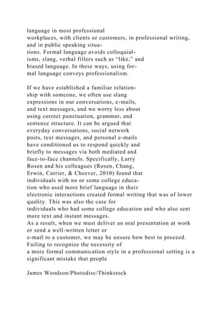 language in most professional
workplaces, with clients or customers, in professional writing,
and in public speaking situa-
tions. Formal language avoids colloquial-
isms, slang, verbal fillers such as “like,” and
biased language. In these ways, using for-
mal language conveys professionalism.
If we have established a familiar relation-
ship with someone, we often use slang
expressions in our conversations, e-mails,
and text messages, and we worry less about
using correct punctuation, grammar, and
sentence structure. It can be argued that
everyday conversations, social network
posts, text messages, and personal e-mails
have conditioned us to respond quickly and
briefly to messages via both mediated and
face-to-face channels. Specifically, Larry
Rosen and his colleagues (Rosen, Chang,
Erwin, Carrier, & Cheever, 2010) found that
individuals with no or some college educa-
tion who used more brief language in their
electronic interactions created formal writing that was of lower
quality. This was also the case for
individuals who had some college education and who also sent
more text and instant messages.
As a result, when we must deliver an oral presentation at work
or send a well-written letter or
e-mail to a customer, we may be unsure how best to proceed.
Failing to recognize the necessity of
a more formal communication style in a professional setting is a
significant mistake that people
James Woodson/Photodisc/Thinkstock
 