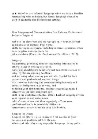 ▲▲ We often use informal language when we have a familiar
relationship with someone, but formal language should be
used in academic and professional settings.
How Interpersonal Communication Can Enhance Professional
Success Chapter 6
make in the classroom and the workplace. However, formal
communication matters: Poor verbal
skills during an interview, including incorrect grammar, often
have negative consequences for
job candidates (Center for Professional Excellence, 2012).
Integrity
Plagiarizing, providing false or incomplete information to
others (either in writing or orally),
lying, and cheating are behaviors that demonstrate a lack of
integrity. So are missing deadlines
and not doing what you say you will do. Crucial for both
personal and professional success, integ-
rity involves behaving and communicating honestly and
ethically, being true to your word, and
honoring your commitments. Business executives ranked
integrity as the most important soft
skill in the workplace (Robles, 2012). Lack of integrity affects
your reputation and undermines
others’ trust in you, and thus negatively affects your
professionalism. It is extremely difficult to
restore trust in a relationship once it is broken.
Respect for Others
Respect for others is also imperative for success in your
personal and professional life. Be con-
siderate of others by using respectful language, being polite,
 