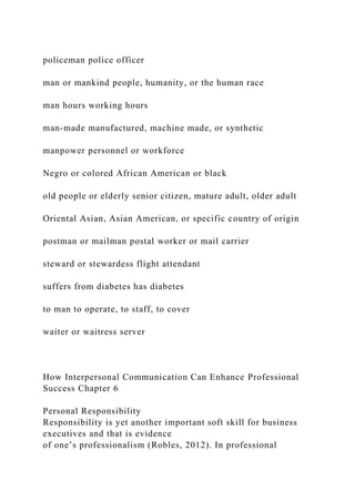 policeman police officer
man or mankind people, humanity, or the human race
man hours working hours
man-made manufactured, machine made, or synthetic
manpower personnel or workforce
Negro or colored African American or black
old people or elderly senior citizen, mature adult, older adult
Oriental Asian, Asian American, or specific country of origin
postman or mailman postal worker or mail carrier
steward or stewardess flight attendant
suffers from diabetes has diabetes
to man to operate, to staff, to cover
waiter or waitress server
How Interpersonal Communication Can Enhance Professional
Success Chapter 6
Personal Responsibility
Responsibility is yet another important soft skill for business
executives and that is evidence
of one’s professionalism (Robles, 2012). In professional
 
