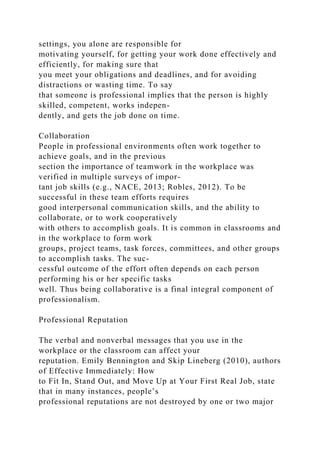 settings, you alone are responsible for
motivating yourself, for getting your work done effectively and
efficiently, for making sure that
you meet your obligations and deadlines, and for avoiding
distractions or wasting time. To say
that someone is professional implies that the person is highly
skilled, competent, works indepen-
dently, and gets the job done on time.
Collaboration
People in professional environments often work together to
achieve goals, and in the previous
section the importance of teamwork in the workplace was
verified in multiple surveys of impor-
tant job skills (e.g., NACE, 2013; Robles, 2012). To be
successful in these team efforts requires
good interpersonal communication skills, and the ability to
collaborate, or to work cooperatively
with others to accomplish goals. It is common in classrooms and
in the workplace to form work
groups, project teams, task forces, committees, and other groups
to accomplish tasks. The suc-
cessful outcome of the effort often depends on each person
performing his or her specific tasks
well. Thus being collaborative is a final integral component of
professionalism.
Professional Reputation
The verbal and nonverbal messages that you use in the
workplace or the classroom can affect your
reputation. Emily Bennington and Skip Lineberg (2010), authors
of Effective Immediately: How
to Fit In, Stand Out, and Move Up at Your First Real Job, state
that in many instances, people’s
professional reputations are not destroyed by one or two major
 
