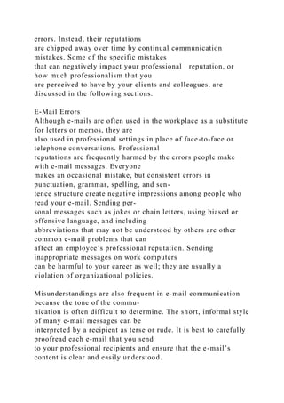 errors. Instead, their reputations
are chipped away over time by continual communication
mistakes. Some of the specific mistakes
that can negatively impact your professional reputation, or
how much professionalism that you
are perceived to have by your clients and colleagues, are
discussed in the following sections.
E-Mail Errors
Although e-mails are often used in the workplace as a substitute
for letters or memos, they are
also used in professional settings in place of face-to-face or
telephone conversations. Professional
reputations are frequently harmed by the errors people make
with e-mail messages. Everyone
makes an occasional mistake, but consistent errors in
punctuation, grammar, spelling, and sen-
tence structure create negative impressions among people who
read your e-mail. Sending per-
sonal messages such as jokes or chain letters, using biased or
offensive language, and including
abbreviations that may not be understood by others are other
common e-mail problems that can
affect an employee’s professional reputation. Sending
inappropriate messages on work computers
can be harmful to your career as well; they are usually a
violation of organizational policies.
Misunderstandings are also frequent in e-mail communication
because the tone of the commu-
nication is often difficult to determine. The short, informal style
of many e-mail messages can be
interpreted by a recipient as terse or rude. It is best to carefully
proofread each e-mail that you send
to your professional recipients and ensure that the e-mail’s
content is clear and easily understood.
 