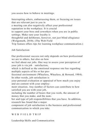 you assess how to behave in meetings.
Interrupting others, embarrassing them, or focusing on issues
that are relevant just to you in
a meeting can also negatively affect your professional
reputation in the workplace. It is crucial
to support your boss and coworkers when you are in public
settings. Make sure your loyalty is
thoughtful and deliberate, however, not just blind allegiance
(Wolgemuth, 2010). (The Web Field
Trip feature offers tips for learning workplace communication.)
Job Satisfaction
Our professional success not only depends on how professional
we are to others, but also on how
we feel about our jobs. One way to assess your perception of
your job is via job satisfaction,
which is defined as the emotional response one has regarding
multiple aspects of his or her pro-
fessional environment (Wheeless, Wheeless, & Howard, 1984).
In other words, job satisfaction is
your personal evaluation or appraisal of how much you enjoy
and are content with your employ-
ment situation. Any number of factors can contribute to how
satisfied you are with your job,
including the number of hours that you work, the amount of
money that you make, and the num-
ber and type of job responsibilities that you have. In addition,
research has found that a major
component of job satisfaction is the business and professional
communication in which you take
W E B F I E L D T R I P
Leadership Skills and Communication
 
