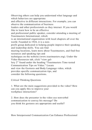 Observing others can help you understand what language and
which behaviors are appropriate
and effective in different interactions. For example, you can
observe the communication of business
leaders and other professionals as they interact. If you would
like to learn how to be an effective
and professional public speaker, consider attending a meeting of
Toastmasters International, which
is an international organization with local chapters all over the
world. Founded in 1924, it is a non-
profit group dedicated to helping people improve their speaking
and leadership skills. You can find
meeting locations, learn more about Toastmasters, and find free
resources and speaking tips and
techniques on the website (www.toastmasters.org). Under the
Video Resources tab, click “view gal-
lery 2” found under the heading “Toastmasters Time-tested
Communication Tips on Video.” Locate
and view the Gestures and Body Language video, which
provides specific communication tips, and
consider the following questions.
Critical Thinking Questions
1. What are the main suggestions provided in the video? How
can you apply this to improve your
workplace interactions?
2. How does the presenter in the video use nonverbal
communication to convey his message? Do
you think his gestures are appropriate and useful?
How Interpersonal Communication Can Enhance Professional
 