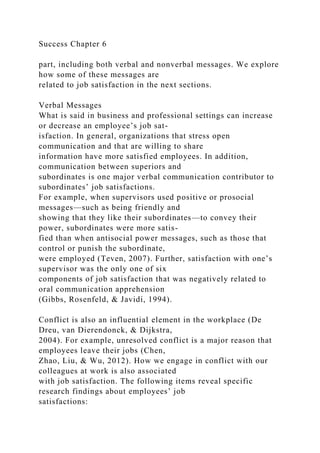 Success Chapter 6
part, including both verbal and nonverbal messages. We explore
how some of these messages are
related to job satisfaction in the next sections.
Verbal Messages
What is said in business and professional settings can increase
or decrease an employee’s job sat-
isfaction. In general, organizations that stress open
communication and that are willing to share
information have more satisfied employees. In addition,
communication between superiors and
subordinates is one major verbal communication contributor to
subordinates’ job satisfactions.
For example, when supervisors used positive or prosocial
messages—such as being friendly and
showing that they like their subordinates—to convey their
power, subordinates were more satis-
fied than when antisocial power messages, such as those that
control or punish the subordinate,
were employed (Teven, 2007). Further, satisfaction with one’s
supervisor was the only one of six
components of job satisfaction that was negatively related to
oral communication apprehension
(Gibbs, Rosenfeld, & Javidi, 1994).
Conflict is also an influential element in the workplace (De
Dreu, van Dierendonck, & Dijkstra,
2004). For example, unresolved conflict is a major reason that
employees leave their jobs (Chen,
Zhao, Liu, & Wu, 2012). How we engage in conflict with our
colleagues at work is also associated
with job satisfaction. The following items reveal specific
research findings about employees’ job
satisfactions:
 