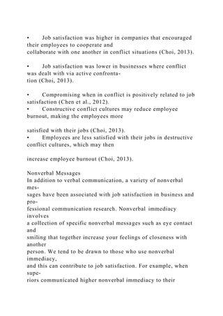 • Job satisfaction was higher in companies that encouraged
their employees to cooperate and
collaborate with one another in conflict situations (Choi, 2013).
• Job satisfaction was lower in businesses where conflict
was dealt with via active confronta-
tion (Choi, 2013).
• Compromising when in conflict is positively related to job
satisfaction (Chen et al., 2012).
• Constructive conflict cultures may reduce employee
burnout, making the employees more
satisfied with their jobs (Choi, 2013).
• Employees are less satisfied with their jobs in destructive
conflict cultures, which may then
increase employee burnout (Choi, 2013).
Nonverbal Messages
In addition to verbal communication, a variety of nonverbal
mes-
sages have been associated with job satisfaction in business and
pro-
fessional communication research. Nonverbal immediacy
involves
a collection of specific nonverbal messages such as eye contact
and
smiling that together increase your feelings of closeness with
another
person. We tend to be drawn to those who use nonverbal
immediacy,
and this can contribute to job satisfaction. For example, when
supe-
riors communicated higher nonverbal immediacy to their
 