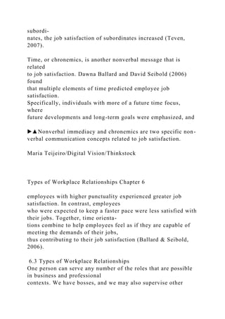 subordi-
nates, the job satisfaction of subordinates increased (Teven,
2007).
Time, or chronemics, is another nonverbal message that is
related
to job satisfaction. Dawna Ballard and David Seibold (2006)
found
that multiple elements of time predicted employee job
satisfaction.
Specifically, individuals with more of a future time focus,
where
future developments and long-term goals were emphasized, and
▶▲Nonverbal immediacy and chronemics are two specific non-
verbal communication concepts related to job satisfaction.
Maria Teijeiro/Digital Vision/Thinkstock
Types of Workplace Relationships Chapter 6
employees with higher punctuality experienced greater job
satisfaction. In contrast, employees
who were expected to keep a faster pace were less satisfied with
their jobs. Together, time orienta-
tions combine to help employees feel as if they are capable of
meeting the demands of their jobs,
thus contributing to their job satisfaction (Ballard & Seibold,
2006).
6.3 Types of Workplace Relationships
One person can serve any number of the roles that are possible
in business and professional
contexts. We have bosses, and we may also supervise other
 