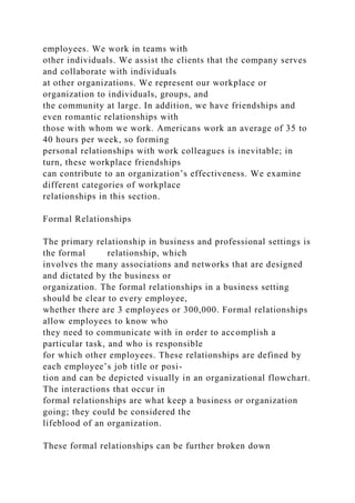 employees. We work in teams with
other individuals. We assist the clients that the company serves
and collaborate with individuals
at other organizations. We represent our workplace or
organization to individuals, groups, and
the community at large. In addition, we have friendships and
even romantic relationships with
those with whom we work. Americans work an average of 35 to
40 hours per week, so forming
personal relationships with work colleagues is inevitable; in
turn, these workplace friendships
can contribute to an organization’s effectiveness. We examine
different categories of workplace
relationships in this section.
Formal Relationships
The primary relationship in business and professional settings is
the formal relationship, which
involves the many associations and networks that are designed
and dictated by the business or
organization. The formal relationships in a business setting
should be clear to every employee,
whether there are 3 employees or 300,000. Formal relationships
allow employees to know who
they need to communicate with in order to accomplish a
particular task, and who is responsible
for which other employees. These relationships are defined by
each employee’s job title or posi-
tion and can be depicted visually in an organizational flowchart.
The interactions that occur in
formal relationships are what keep a business or organization
going; they could be considered the
lifeblood of an organization.
These formal relationships can be further broken down
 