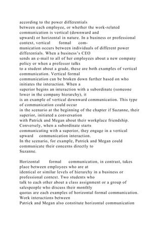 according to the power differentials
between each employee, or whether the work-related
communication is vertical (downward and
upward) or horizontal in nature. In a business or professional
context, vertical formal com-
munication occurs between individuals of different power
differentials. When a business’s CEO
sends an e-mail to all of her employees about a new company
policy or when a professor talks
to a student about a grade, these are both examples of vertical
communication. Vertical formal
communication can be broken down further based on who
initiates the interaction. When a
superior begins an interaction with a subordinate (someone
lower in the company hierarchy), it
is an example of vertical downward communication. This type
of communication could occur
in the scenario at the beginning of the chapter if Suzanne, their
superior, initiated a conversation
with Patrick and Megan about their workplace friendship.
Conversely, when a subordinate starts
communicating with a superior, they engage in a vertical
upward communication interaction.
In the scenario, for example, Patrick and Megan could
communicate their concerns directly to
Suzanne.
Horizontal formal communication, in contrast, takes
place between employees who are at
identical or similar levels of hierarchy in a business or
professional context. Two students who
talk to each other about a class assignment or a group of
salespeople who discuss their monthly
quotas are each examples of horizontal formal communication.
Work interactions between
Patrick and Megan also constitute horizontal communication
 