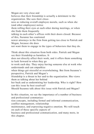 Megan are very close and
believes that their friendship is actually a detriment to the
organization. She sees their close-
ness as reducing overall employee morale, such as when she
(and other employees) notice
them rolling their eyes at each other during meetings, or when
she finds them frequently
talking in each other’s offices with their doors closed. Because
of this, Suzanne has cautioned
newer attorneys in the firm from getting too close to Patrick and
Megan, because she does
not want them to engage in the types of behaviors that they do.
Think about this situation from both sides. Patrick and Megan
see their friendship as harmless. It
does not directly affect their work, and it offers them something
to look forward to when they go
to work each day. They enjoy having someone else at work who
understands and can empathize
when things get stressful or overwhelming. But from Suzanne’s
perspective, Patrick and Megan’s
friendship is a threat to her and to the organization. She views
them as talking about her behind
her back and as undermining her leadership. Who is right? How
can this issue be best resolved?
Should Suzanne talk about this issue with Patrick and Megan?
In this situation, we see the importance of a number of business
and professional communica-
tion concepts, including formal and informal communication,
conflict management, relationship
maintenance, and expressing negative emotion. We will touch
on each of these specific aspects of
business and professional communication, and many more, in
this chapter.
 