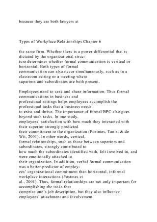 because they are both lawyers at
Types of Workplace Relationships Chapter 6
the same firm. Whether there is a power differential that is
dictated by the organizational struc-
ture determines whether formal communication is vertical or
horizontal. Both types of formal
communication can also occur simultaneously, such as in a
classroom setting or a meeting where
superiors and subordinates are both present.
Employees need to seek and share information. Thus formal
communications in business and
professional settings helps employees accomplish the
professional tasks that a business needs
to exist and thrive. The importance of formal BPC also goes
beyond such tasks. In one study,
employees’ satisfaction with how much they interacted with
their superior strongly predicted
their commitment to the organization (Postmes, Tanis, & de
Wit, 2001). In other words, vertical,
formal relationships, such as those between superiors and
subordinates, strongly contributed to
how much the subordinates identified with, felt involved in, and
were emotionally attached to
their organization. In addition, verbal formal communication
was a better predictor of employ-
ees’ organizational commitment than horizontal, informal
workplace interactions (Postmes et
al., 2001). Thus, formal relationships are not only important for
accomplishing the tasks that
comprise one’s job description, but they also influence
employees’ attachment and involvement
 