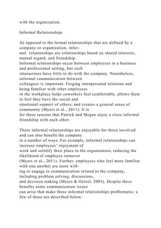 with the organization.
Informal Relationships
As opposed to the formal relationships that are defined by a
company or organization, infor-
mal relationships are relationships based on shared interests,
mutual regard, and friendship.
Informal relationships occur between employees in a business
and professional setting, but such
interactions have little to do with the company. Nonetheless,
informal communication between
colleagues is important. Forging interpersonal relations and
being familiar with other employees
in the workplace helps coworkers feel comfortable, allows them
to feel they have the social and
emotional support of others, and creates a general sense of
community (Myers et al., 2011). It is
for these reasons that Patrick and Megan enjoy a close informal
friendship with each other.
These informal relationships are enjoyable for those involved
and can also benefit the company
in a number of ways. For example, informal relationships can
increase employees’ enjoyment of
work and solidify their place in the organization, reducing the
likelihood of employee turnover
(Myers et al., 2011). Further, employees who feel more familiar
with one another are more will-
ing to engage in communication related to the company,
including problem solving, discussions,
and decision making (Myers & Oetzel, 2003). Despite these
benefits some communication issues
can arise that make these informal relationships problematic; a
few of these are described below.
 