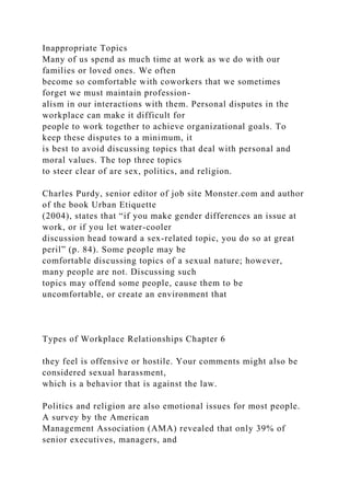 Inappropriate Topics
Many of us spend as much time at work as we do with our
families or loved ones. We often
become so comfortable with coworkers that we sometimes
forget we must maintain profession-
alism in our interactions with them. Personal disputes in the
workplace can make it difficult for
people to work together to achieve organizational goals. To
keep these disputes to a minimum, it
is best to avoid discussing topics that deal with personal and
moral values. The top three topics
to steer clear of are sex, politics, and religion.
Charles Purdy, senior editor of job site Monster.com and author
of the book Urban Etiquette
(2004), states that “if you make gender differences an issue at
work, or if you let water-cooler
discussion head toward a sex-related topic, you do so at great
peril” (p. 84). Some people may be
comfortable discussing topics of a sexual nature; however,
many people are not. Discussing such
topics may offend some people, cause them to be
uncomfortable, or create an environment that
Types of Workplace Relationships Chapter 6
they feel is offensive or hostile. Your comments might also be
considered sexual harassment,
which is a behavior that is against the law.
Politics and religion are also emotional issues for most people.
A survey by the American
Management Association (AMA) revealed that only 39% of
senior executives, managers, and
 