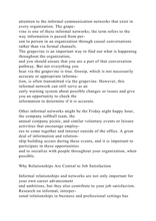 attention to the informal communication networks that exist in
every organization. The grape-
vine is one of these informal networks; the term refers to the
way information is passed from per-
son to person in an organization through casual conversations
rather than via formal channels.
The grapevine is an important way to find out what is happening
throughout the organization,
and you should ensure that you are a part of that conversation
pathway. But not everything you
hear via the grapevine is true. Gossip, which is not necessarily
accurate or appropriate informa-
tion, is often transmitted via the grapevine. However, this
informal network can still serve as an
early warning system about possible changes or issues and give
you an opportunity to check the
information to determine if it is accurate.
Other informal networks might be the Friday night happy hour,
the company softball team, the
annual company picnic, and similar voluntary events or leisure
activities that encourage employ-
ees to come together and interact outside of the office. A great
deal of information and relation-
ship building occurs during these events, and it is important to
participate in these opportunities
and to socialize with people throughout your organization, when
possible.
Why Relationships Are Central to Job Satisfaction
Informal relationships and networks are not only important for
your own career advancement
and ambitions, but they also contribute to your job satisfaction.
Research on informal, interper-
sonal relationships in business and professional settings has
 