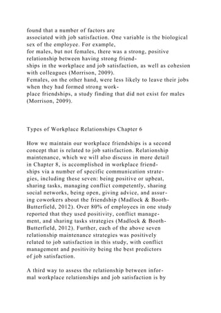 found that a number of factors are
associated with job satisfaction. One variable is the biological
sex of the employee. For example,
for males, but not females, there was a strong, positive
relationship between having strong friend-
ships in the workplace and job satisfaction, as well as cohesion
with colleagues (Morrison, 2009).
Females, on the other hand, were less likely to leave their jobs
when they had formed strong work-
place friendships, a study finding that did not exist for males
(Morrison, 2009).
Types of Workplace Relationships Chapter 6
How we maintain our workplace friendships is a second
concept that is related to job satisfaction. Relationship
maintenance, which we will also discuss in more detail
in Chapter 8, is accomplished in workplace friend-
ships via a number of specific communication strate-
gies, including these seven: being positive or upbeat,
sharing tasks, managing conflict competently, sharing
social networks, being open, giving advice, and assur-
ing coworkers about the friendship (Madlock & Booth-
Butterfield, 2012). Over 80% of employees in one study
reported that they used positivity, conflict manage-
ment, and sharing tasks strategies (Madlock & Booth-
Butterfield, 2012). Further, each of the above seven
relationship maintenance strategies was positively
related to job satisfaction in this study, with conflict
management and positivity being the best predictors
of job satisfaction.
A third way to assess the relationship between infor-
mal workplace relationships and job satisfaction is by
 