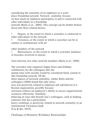 considering the centrality of an employee in a work-
place friendship network. Network centrality focuses
on how much an employee participates in and is connected with
other individuals in a friendship
network (Raile et al., 2008). This concept can be further broken
down into three related factors:
• Degree, or the extent to which a coworker is connected to
other individuals in the network
• Closeness, or the extent to which a coworker can be in
contact or communicate with all
other members of the network
• Betweenness, or the extent to which a coworker mediates
or becomes involved in interac-
tions between two other network members (Raile et al., 2008)
The coworker who organizes happy hours and birthday
celebrations for the colleagues that she
spends time with socially would be considered fairly central to
that friendship network. Of the
three aspects of network centrality, Amber Raile and her
colleagues (2008) found that only close-
ness was positively related to employee job satisfaction at a
Korean organization, possibly because
closeness reflects an employee’s ability to access organizational
resources efficiently. Similarly,
behaving in ways that benefit one’s colleagues, such as helping
someone who has a particularly
heavy workload, is positively related to network centrality in an
international Taiwanese bank
(Liu & Ipe, 2010).
Challenges of Romantic Workplace Relationships
 