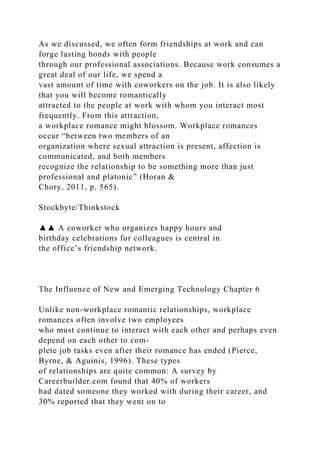As we discussed, we often form friendships at work and can
forge lasting bonds with people
through our professional associations. Because work consumes a
great deal of our life, we spend a
vast amount of time with coworkers on the job. It is also likely
that you will become romantically
attracted to the people at work with whom you interact most
frequently. From this attraction,
a workplace romance might blossom. Workplace romances
occur “between two members of an
organization where sexual attraction is present, affection is
communicated, and both members
recognize the relationship to be something more than just
professional and platonic” (Horan &
Chory, 2011, p. 565).
Stockbyte/Thinkstock
▲▲ A coworker who organizes happy hours and
birthday celebrations for colleagues is central in
the office’s friendship network.
The Influence of New and Emerging Technology Chapter 6
Unlike non-workplace romantic relationships, workplace
romances often involve two employees
who must continue to interact with each other and perhaps even
depend on each other to com-
plete job tasks even after their romance has ended (Pierce,
Byrne, & Aguinis, 1996). These types
of relationships are quite common: A survey by
Careerbuilder.com found that 40% of workers
had dated someone they worked with during their career, and
30% reported that they went on to
 