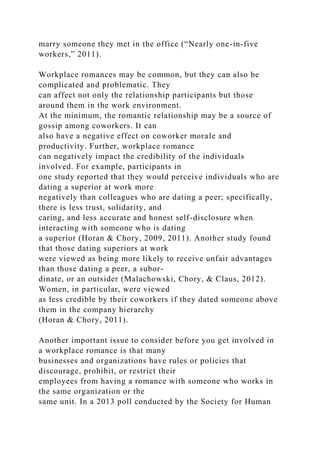 marry someone they met in the office (“Nearly one-in-five
workers,” 2011).
Workplace romances may be common, but they can also be
complicated and problematic. They
can affect not only the relationship participants but those
around them in the work environment.
At the minimum, the romantic relationship may be a source of
gossip among coworkers. It can
also have a negative effect on coworker morale and
productivity. Further, workplace romance
can negatively impact the credibility of the individuals
involved. For example, participants in
one study reported that they would perceive individuals who are
dating a superior at work more
negatively than colleagues who are dating a peer; specifically,
there is less trust, solidarity, and
caring, and less accurate and honest self-disclosure when
interacting with someone who is dating
a superior (Horan & Chory, 2009, 2011). Another study found
that those dating superiors at work
were viewed as being more likely to receive unfair advantages
than those dating a peer, a subor-
dinate, or an outsider (Malachowski, Chory, & Claus, 2012).
Women, in particular, were viewed
as less credible by their coworkers if they dated someone above
them in the company hierarchy
(Horan & Chory, 2011).
Another important issue to consider before you get involved in
a workplace romance is that many
businesses and organizations have rules or policies that
discourage, prohibit, or restrict their
employees from having a romance with someone who works in
the same organization or the
same unit. In a 2013 poll conducted by the Society for Human
 