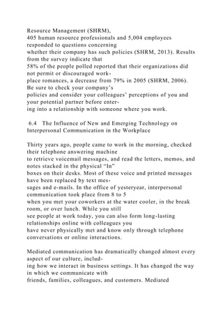 Resource Management (SHRM),
405 human resource professionals and 5,004 employees
responded to questions concerning
whether their company has such policies (SHRM, 2013). Results
from the survey indicate that
58% of the people polled reported that their organizations did
not permit or discouraged work-
place romances, a decrease from 79% in 2005 (SHRM, 2006).
Be sure to check your company’s
policies and consider your colleagues’ perceptions of you and
your potential partner before enter-
ing into a relationship with someone where you work.
6.4 The Influence of New and Emerging Technology on
Interpersonal Communication in the Workplace
Thirty years ago, people came to work in the morning, checked
their telephone answering machine
to retrieve voicemail messages, and read the letters, memos, and
notes stacked in the physical “In”
boxes on their desks. Most of these voice and printed messages
have been replaced by text mes-
sages and e-mails. In the office of yesteryear, interpersonal
communication took place from 8 to 5
when you met your coworkers at the water cooler, in the break
room, or over lunch. While you still
see people at work today, you can also form long-lasting
relationships online with colleagues you
have never physically met and know only through telephone
conversations or online interactions.
Mediated communication has dramatically changed almost every
aspect of our culture, includ-
ing how we interact in business settings. It has changed the way
in which we communicate with
friends, families, colleagues, and customers. Mediated
 
