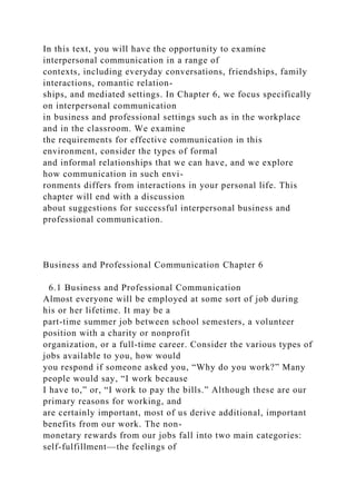 In this text, you will have the opportunity to examine
interpersonal communication in a range of
contexts, including everyday conversations, friendships, family
interactions, romantic relation-
ships, and mediated settings. In Chapter 6, we focus specifically
on interpersonal communication
in business and professional settings such as in the workplace
and in the classroom. We examine
the requirements for effective communication in this
environment, consider the types of formal
and informal relationships that we can have, and we explore
how communication in such envi-
ronments differs from interactions in your personal life. This
chapter will end with a discussion
about suggestions for successful interpersonal business and
professional communication.
Business and Professional Communication Chapter 6
6.1 Business and Professional Communication
Almost everyone will be employed at some sort of job during
his or her lifetime. It may be a
part-time summer job between school semesters, a volunteer
position with a charity or nonprofit
organization, or a full-time career. Consider the various types of
jobs available to you, how would
you respond if someone asked you, “Why do you work?” Many
people would say, “I work because
I have to,” or, “I work to pay the bills.” Although these are our
primary reasons for working, and
are certainly important, most of us derive additional, important
benefits from our work. The non-
monetary rewards from our jobs fall into two main categories:
self-fulfillment—the feelings of
 