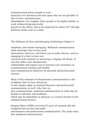 communication allows people to com-
municate over distances and time spans that are not possible in
face-to-face communication.
Smartphones, for example, allow people to be highly mobile, to
work without being physically
present in the office, and to be connected to others 24/7 through
different media such as e-mail,
The Influence of New and Emerging Technology Chapter 6
telephone, and instant messaging. Mediated communication
often interrupts face-to-face com-
munications, however, and forces you to make choices, such as
engaging in a face-to-face con-
versation with someone or answering a ringing cell phone. It
can also affect your interpersonal
relationships and require you to increase your awareness of
communication contexts and modify
your communication behavior for personal and professional
success.
Many of the elements of interpersonal communication in the
workplace that we have discussed
in this chapter apply to mediated business and professional
communication as well. Like face-to-
face communication, mediated communication at work may be
formal or informal, and feedback,
which may be immediate or delayed, is a crucial element in the
communication process.
Gregory Berry (2006) reviewed 25 years of research that has
compared face-to-face and medi-
ated business and professional communication. The study notes
that mediated communication
 