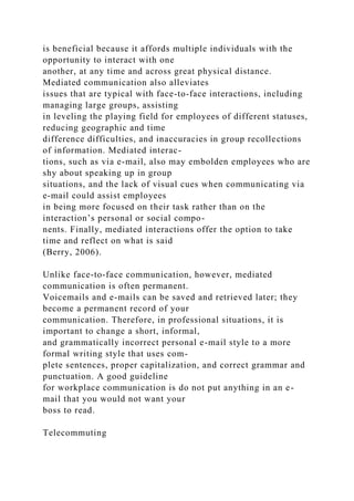 is beneficial because it affords multiple individuals with the
opportunity to interact with one
another, at any time and across great physical distance.
Mediated communication also alleviates
issues that are typical with face-to-face interactions, including
managing large groups, assisting
in leveling the playing field for employees of different statuses,
reducing geographic and time
difference difficulties, and inaccuracies in group recollections
of information. Mediated interac-
tions, such as via e-mail, also may embolden employees who are
shy about speaking up in group
situations, and the lack of visual cues when communicating via
e-mail could assist employees
in being more focused on their task rather than on the
interaction’s personal or social compo-
nents. Finally, mediated interactions offer the option to take
time and reflect on what is said
(Berry, 2006).
Unlike face-to-face communication, however, mediated
communication is often permanent.
Voicemails and e-mails can be saved and retrieved later; they
become a permanent record of your
communication. Therefore, in professional situations, it is
important to change a short, informal,
and grammatically incorrect personal e-mail style to a more
formal writing style that uses com-
plete sentences, proper capitalization, and correct grammar and
punctuation. A good guideline
for workplace communication is do not put anything in an e-
mail that you would not want your
boss to read.
Telecommuting
 