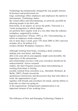 Technology has dramatically changed the way people interact.
In business and professional set-
tings, technology offers employers and employees the option to
telecommute. Technology makes
the virtual office and telecommuting, or telework, possible by
allowing people to do their jobs
from home, in an airport, or across the globe. Telework is a
“work arrangement in which employ-
ees perform their regular work at a site other than the ordinary
workplace, supported by techno-
logical connections” (Fitzer, 1997, p. 65). Telecommuting, in
which an employee works remotely
one or more days a week, grew 73% from 2005 to 2011 and now
includes 20 to 30 million U.S.
workers (Global Workplace Analytics, 2012).
Although working from home, avoiding a daily commute,
making your own hours, and being
able to do your job in your pajamas might seem desirable, the
importance of the interactions
and relationships you have with your coworkers should not be
underestimated. Across research
studies, the most frequent concern about telecommuting or
working from home is feeling
socially isolated from coworkers (e.g., Marshall, Michaels, &
Mulki, 2007). People missed the
spontaneous interactions and discussions they had with others at
work, the opportunities to get
together with friends and coworkers for lunch, and the ability to
keep tabs on what was going on
in the organization. Interpersonal communication is an
important element of our working lives.
The Influence of New and Emerging Technology Chapter 6
 