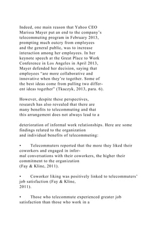 Indeed, one main reason that Yahoo CEO
Marissa Mayer put an end to the company’s
telecommuting program in February 2013,
prompting much outcry from employees
and the general public, was to increase
interaction among her employees. In her
keynote speech at the Great Place to Work
Conference in Los Angeles in April 2013,
Mayer defended her decision, saying that
employees “are more collaborative and
innovative when they’re together. Some of
the best ideas come from pulling two differ-
ent ideas together” (Tkaczyk, 2013, para. 6).
However, despite these perspectives,
research has also revealed that there are
many benefits to telecommuting and that
this arrangement does not always lead to a
deterioration of informal work relationships. Here are some
findings related to the organization
and individual benefits of telecommuting:
• Telecommuters reported that the more they liked their
coworkers and engaged in infor-
mal conversations with their coworkers, the higher their
commitment to the organization
(Fay & Kline, 2011).
• Coworker liking was positively linked to telecommuters’
job satisfaction (Fay & Kline,
2011).
• Those who telecommute experienced greater job
satisfaction than those who work in a
 
