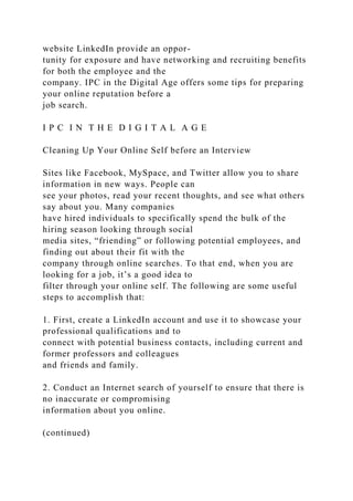 website LinkedIn provide an oppor-
tunity for exposure and have networking and recruiting benefits
for both the employee and the
company. IPC in the Digital Age offers some tips for preparing
your online reputation before a
job search.
I P C I N T H E D I G I T A L A G E
Cleaning Up Your Online Self before an Interview
Sites like Facebook, MySpace, and Twitter allow you to share
information in new ways. People can
see your photos, read your recent thoughts, and see what others
say about you. Many companies
have hired individuals to specifically spend the bulk of the
hiring season looking through social
media sites, “friending” or following potential employees, and
finding out about their fit with the
company through online searches. To that end, when you are
looking for a job, it’s a good idea to
filter through your online self. The following are some useful
steps to accomplish that:
1. First, create a LinkedIn account and use it to showcase your
professional qualifications and to
connect with potential business contacts, including current and
former professors and colleagues
and friends and family.
2. Conduct an Internet search of yourself to ensure that there is
no inaccurate or compromising
information about you online.
(continued)
 