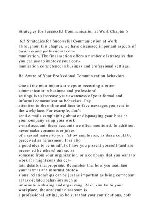 Strategies for Successful Communication at Work Chapter 6
6.5 Strategies for Successful Communication at Work
Throughout this chapter, we have discussed important aspects of
business and professional com-
munication. The final section offers a number of strategies that
you can use to improve your com-
munication competence in business and professional settings.
Be Aware of Your Professional Communication Behaviors
One of the most important steps to becoming a better
communicator in business and professional
settings is to increase your awareness of your formal and
informal communication behaviors. Pay
attention to the online and face-to-face messages you send in
the workplace. For example, don’t
send e-mails complaining about or disparaging your boss or
your company using your work
e-mail account; these accounts are often monitored. In addition,
never make comments or jokes
of a sexual nature to your fellow employees, as these could be
perceived as harassment. It is also
a good idea to be mindful of how you present yourself (and are
presented by others) online, as
someone from your organization, or a company that you want to
work for might consider cer-
tain details inappropriate. Remember that how you maintain
your formal and informal profes-
sional relationships can be just as important as being competent
at task-related behaviors such as
information sharing and organizing. Also, similar to your
workplace, the academic classroom is
a professional setting, so be sure that your contributions, both
 
