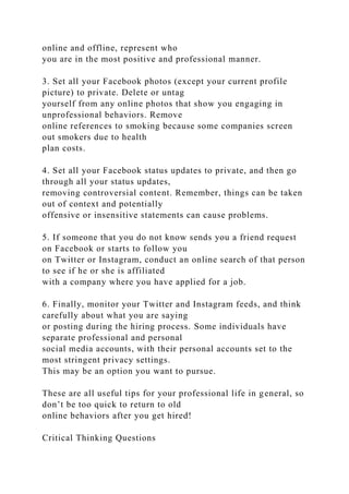 online and offline, represent who
you are in the most positive and professional manner.
3. Set all your Facebook photos (except your current profile
picture) to private. Delete or untag
yourself from any online photos that show you engaging in
unprofessional behaviors. Remove
online references to smoking because some companies screen
out smokers due to health
plan costs.
4. Set all your Facebook status updates to private, and then go
through all your status updates,
removing controversial content. Remember, things can be taken
out of context and potentially
offensive or insensitive statements can cause problems.
5. If someone that you do not know sends you a friend request
on Facebook or starts to follow you
on Twitter or Instagram, conduct an online search of that person
to see if he or she is affiliated
with a company where you have applied for a job.
6. Finally, monitor your Twitter and Instagram feeds, and think
carefully about what you are saying
or posting during the hiring process. Some individuals have
separate professional and personal
social media accounts, with their personal accounts set to the
most stringent privacy settings.
This may be an option you want to pursue.
These are all useful tips for your professional life in general, so
don’t be too quick to return to old
online behaviors after you get hired!
Critical Thinking Questions
 