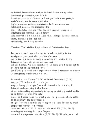 as formal, interactions with coworkers. Maintaining these
relationships benefits your health,
increases your commitment to the organization and your job
satisfaction, and is associated with
higher communication competence. Informal coworker
relationships are even important for
those who telecommute. Thus try to frequently engage in
interpersonal communication behav-
iors that will help maintain these relationships, such as sharing
tasks, managing conflict con-
structively, and being positive.
Consider Your Online Reputation and Communication
Just as you work to craft a professional reputation in the
workplace, you must also monitor who you
are online. As we saw, many employers are turning to the
Internet to learn about and vet prospect
job candidates. A quick search of your name could be enough to
put you out of the running for a
job if you post or share inappropriate, overly personal, or biased
or derogatory information online.
In addition, the Center for Professional Excellence (CPE)
survey (2012) found that one major
way to damage your professional reputation is to abuse the
Internet and emerging technologies
at work, including excessively tweeting or visiting social media
sites, texting at inappropriate
times, and using your work cell phone for personal phone calls.
In this survey, the percentage of
HR professionals and managers reporting these abuses by their
employees markedly increased
between 2011 and 2012: from 67.3% to 82.5% (CPE, 2012).
Abusing technology is also a frequent
reason that employees are fired (CPE, 2012). Thus be aware of
 