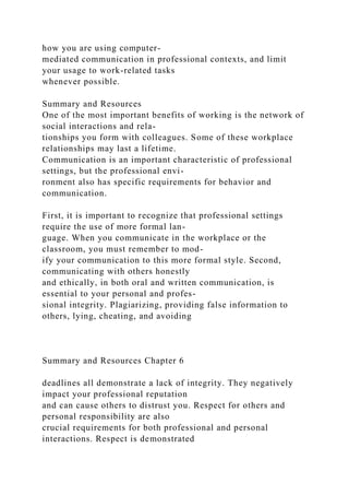 how you are using computer-
mediated communication in professional contexts, and limit
your usage to work-related tasks
whenever possible.
Summary and Resources
One of the most important benefits of working is the network of
social interactions and rela-
tionships you form with colleagues. Some of these workplace
relationships may last a lifetime.
Communication is an important characteristic of professional
settings, but the professional envi-
ronment also has specific requirements for behavior and
communication.
First, it is important to recognize that professional settings
require the use of more formal lan-
guage. When you communicate in the workplace or the
classroom, you must remember to mod-
ify your communication to this more formal style. Second,
communicating with others honestly
and ethically, in both oral and written communication, is
essential to your personal and profes-
sional integrity. Plagiarizing, providing false information to
others, lying, cheating, and avoiding
Summary and Resources Chapter 6
deadlines all demonstrate a lack of integrity. They negatively
impact your professional reputation
and can cause others to distrust you. Respect for others and
personal responsibility are also
crucial requirements for both professional and personal
interactions. Respect is demonstrated
 