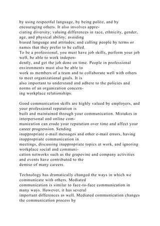 by using respectful language, by being polite, and by
encouraging others. It also involves appre-
ciating diversity; valuing differences in race, ethnicity, gender,
age, and physical ability; avoiding
biased language and attitudes; and calling people by terms or
names that they prefer to be called.
To be a professional, you must have job skills, perform your job
well, be able to work indepen-
dently, and get the job done on time. People in professional
environments must also be able to
work as members of a team and to collaborate well with others
to meet organizational goals. It is
also important to understand and adhere to the policies and
norms of an organization concern-
ing workplace relationships.
Good communication skills are highly valued by employers, and
your professional reputation is
built and maintained through your communication. Mistakes in
interpersonal and online com-
munication can erode your reputation over time and affect your
career progression. Sending
inappropriate e-mail messages and other e-mail errors, having
inappropriate communication in
meetings, discussing inappropriate topics at work, and ignoring
workplace social and communi-
cation networks such as the grapevine and company activities
and events have contributed to the
demise of many careers.
Technology has dramatically changed the ways in which we
communicate with others. Mediated
communication is similar to face-to-face communication in
many ways. However, it has several
important differences as well. Mediated communication changes
the communication process by
 